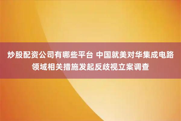 炒股配资公司有哪些平台 中国就美对华集成电路领域相关措施发起反歧视立案调查