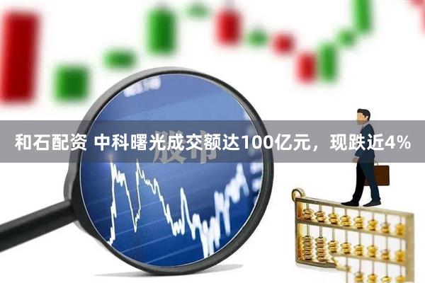 和石配资 中科曙光成交额达100亿元，现跌近4%