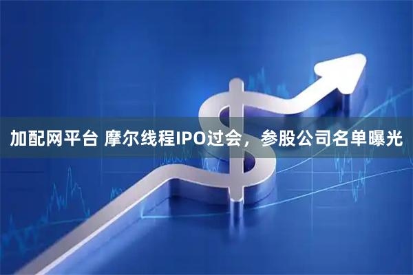 加配网平台 摩尔线程IPO过会，参股公司名单曝光