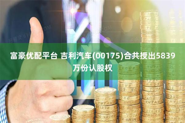 富豪优配平台 吉利汽车(00175)合共授出5839万份认股权