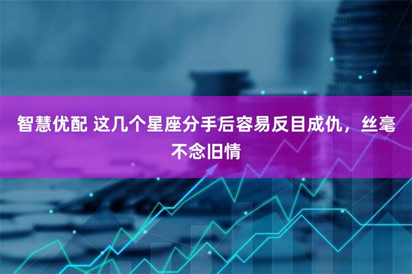 智慧优配 这几个星座分手后容易反目成仇，丝毫不念旧情