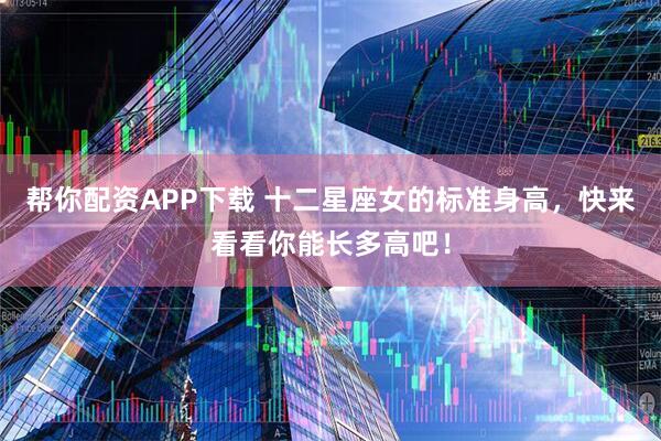 帮你配资APP下载 十二星座女的标准身高，快来看看你能长多高吧！