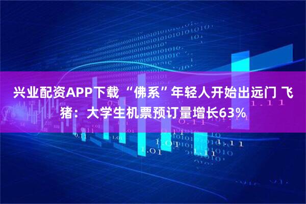 兴业配资APP下载 “佛系”年轻人开始出远门 飞猪：大学生机票预订量增长63%