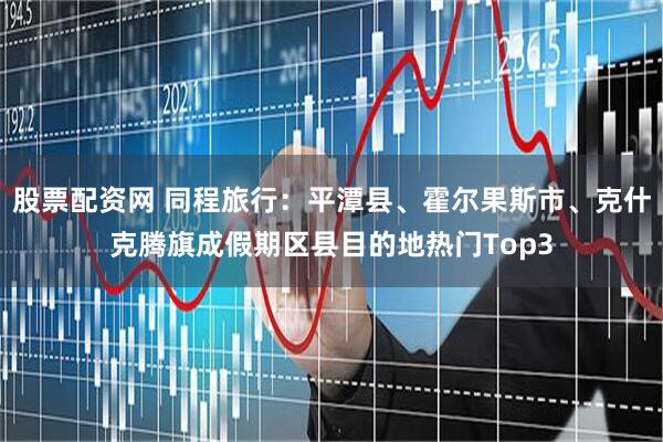 股票配资网 同程旅行：平潭县、霍尔果斯市、克什克腾旗成假期区县目的地热门Top3