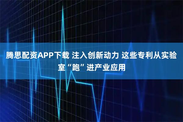 腾思配资APP下载 注入创新动力 这些专利从实验室“跑”进产业应用
