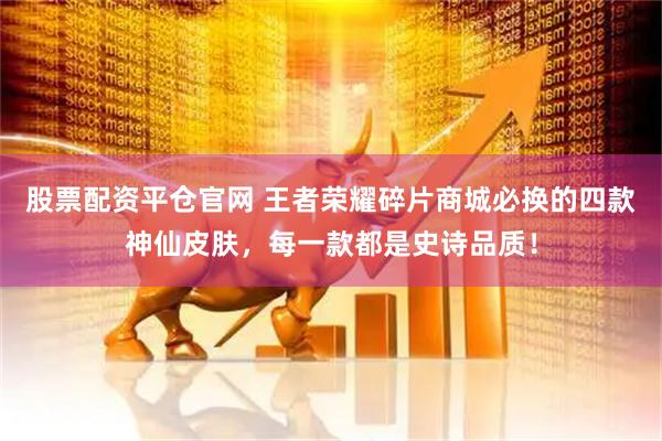 股票配资平仓官网 王者荣耀碎片商城必换的四款神仙皮肤，每一款都是史诗品质！