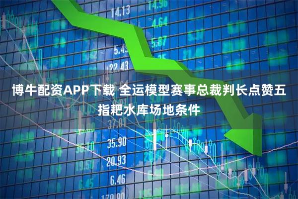 博牛配资APP下载 全运模型赛事总裁判长点赞五指耙水库场地条件