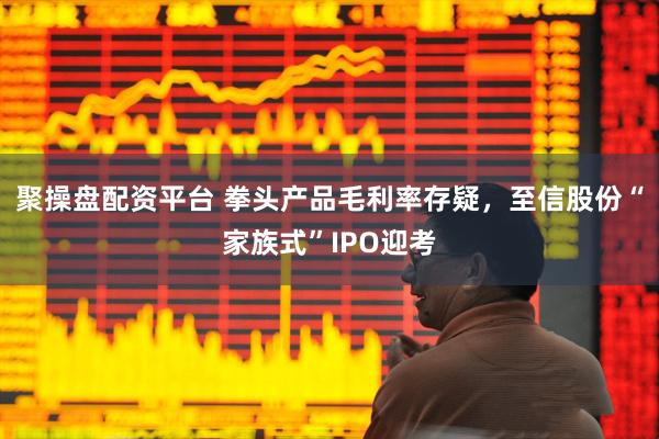 聚操盘配资平台 拳头产品毛利率存疑，至信股份“家族式”IPO迎考