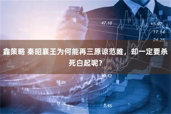 鑫策略 秦昭襄王为何能再三原谅范雎，却一定要杀死白起呢？
