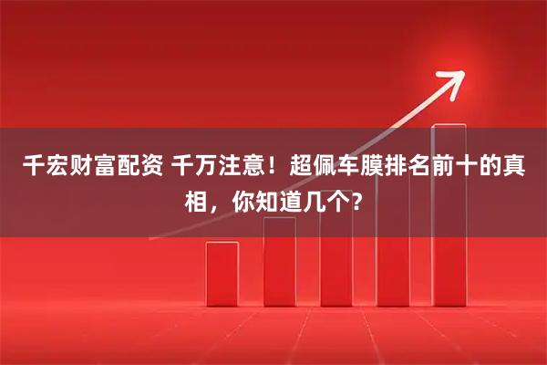 千宏财富配资 千万注意！超佩车膜排名前十的真相，你知道几个？