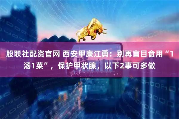 股联社配资官网 西安甲康江勇：别再盲目食用“1汤1菜”，保护甲状腺，以下2事可多做