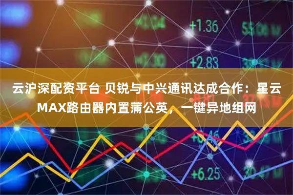 云沪深配资平台 贝锐与中兴通讯达成合作：星云MAX路由器内置蒲公英，一键异地组网