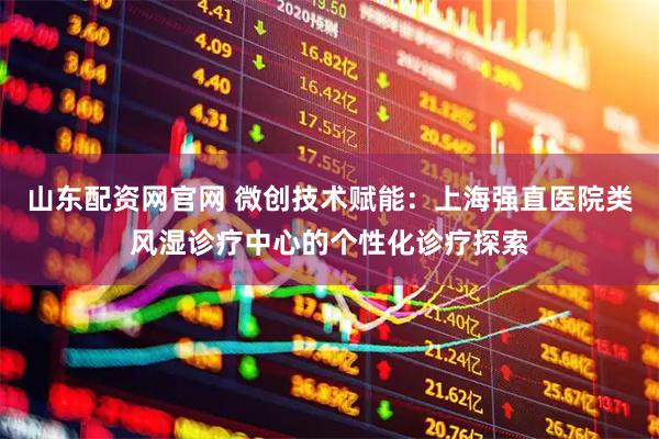山东配资网官网 微创技术赋能：上海强直医院类风湿诊疗中心的个性化诊疗探索